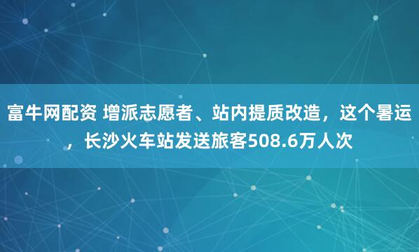 富牛网配资 增派志愿者、站内提质改造,这个暑运,长沙火车站发送旅客508.6万人次