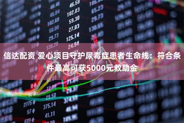 信达配资 爱心项目守护尿毒症患者生命线：符合条件最高可获5000元救助金