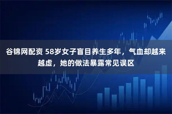 谷锦网配资 58岁女子盲目养生多年，气血却越来越虚，她的做法暴露常见误区