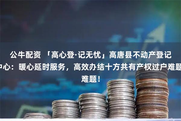 公牛配资 「高心登·记无忧」高唐县不动产登记中心：暖心延时服务，高效办结十方共有产权过户难题！