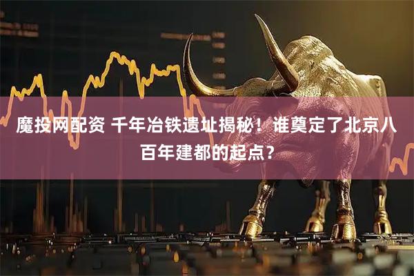 魔投网配资 千年冶铁遗址揭秘！谁奠定了北京八百年建都的起点？