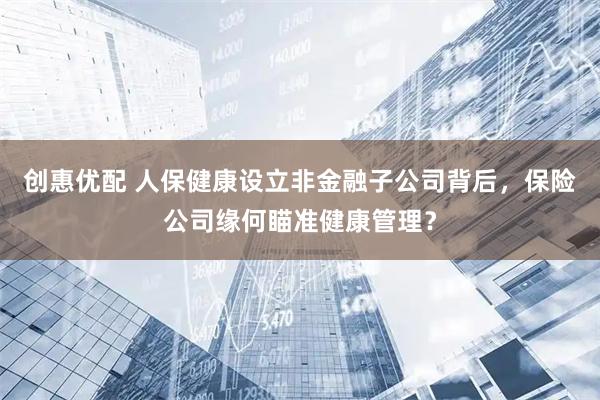 创惠优配 人保健康设立非金融子公司背后，保险公司缘何瞄准健康管理？