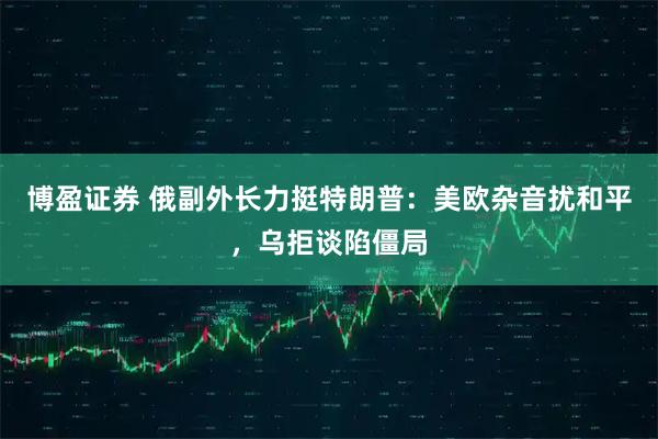 博盈证券 俄副外长力挺特朗普：美欧杂音扰和平，乌拒谈陷僵局