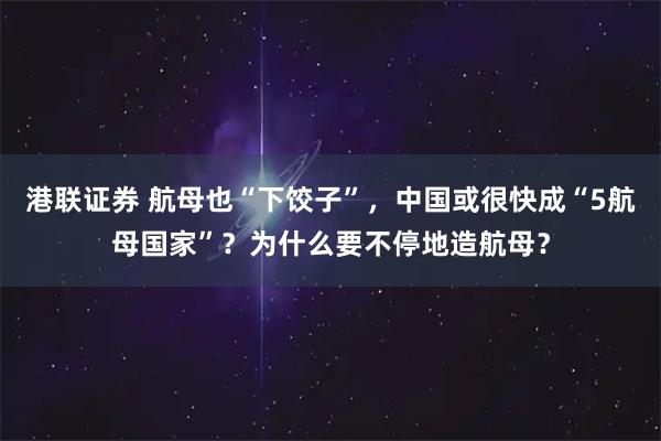港联证券 航母也“下饺子”，中国或很快成“5航母国家”？为什么要不停地造航母？