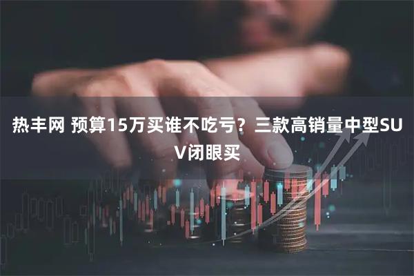 热丰网 预算15万买谁不吃亏？三款高销量中型SUV闭眼买