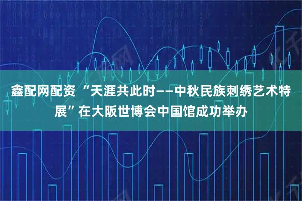 鑫配网配资 “天涯共此时——中秋民族刺绣艺术特展”在大阪世博会中国馆成功举办