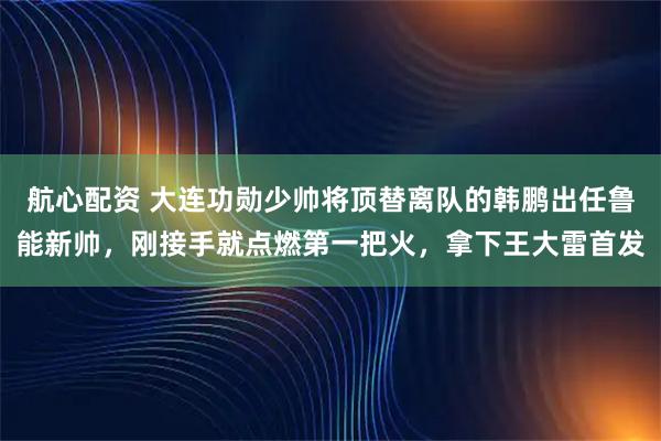 航心配资 大连功勋少帅将顶替离队的韩鹏出任鲁能新帅，刚接手就点燃第一把火，拿下王大雷首发
