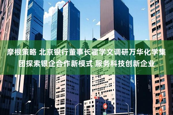 摩根策略 北京银行董事长霍学文调研万华化学集团探索银企合作新模式 服务科技创新企业