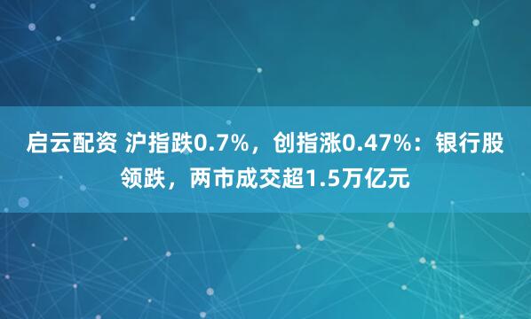 启云配资 沪指跌0.7%，创指涨0.47%：银行股领跌，两市成交超1.5万亿元