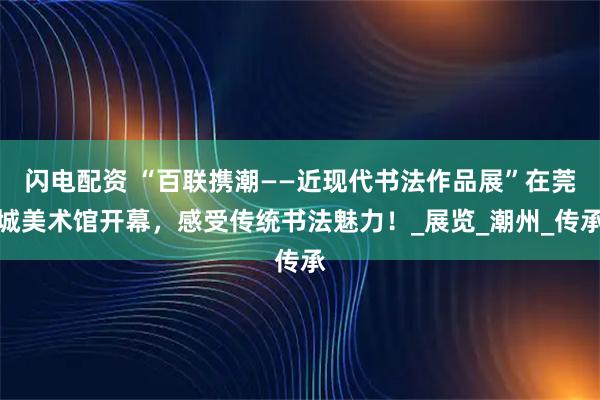 闪电配资 “百联携潮——近现代书法作品展”在莞城美术馆开幕，感受传统书法魅力！_展览_潮州_传承