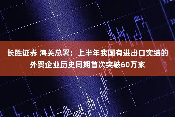 长胜证券 海关总署：上半年我国有进出口实绩的外贸企业历史同期首次突破60万家