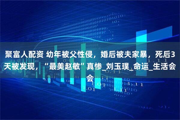 聚富人配资 幼年被父性侵，婚后被夫家暴，死后3天被发现，“最美赵敏”真惨_刘玉璞_命运_生活会