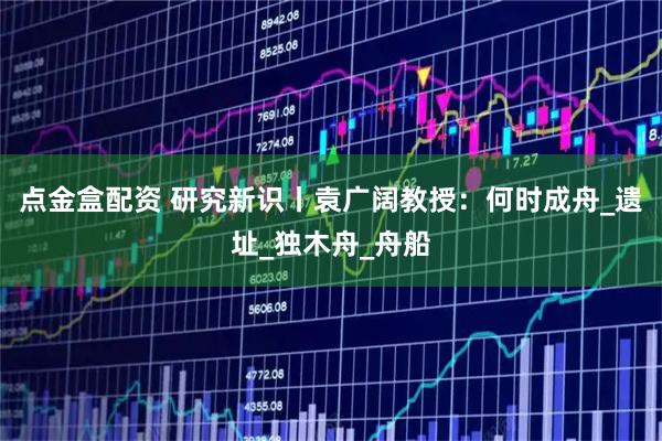 点金盒配资 研究新识丨袁广阔教授:何时成舟_遗址_独木舟_舟船