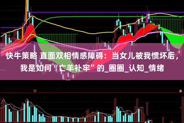 快牛策略 直面双相情感障碍：当女儿被我惯坏后，我是如何“亡羊补牢”的_圈圈_认知_情绪