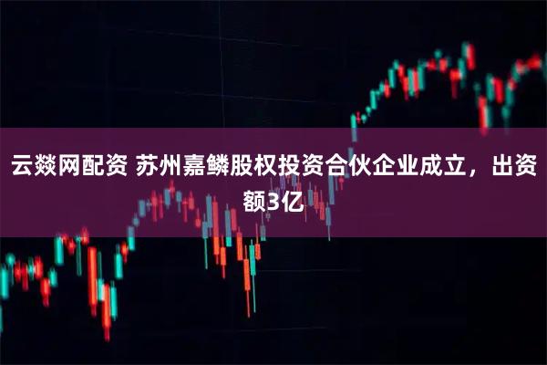 云燚网配资 苏州嘉鳞股权投资合伙企业成立，出资额3亿