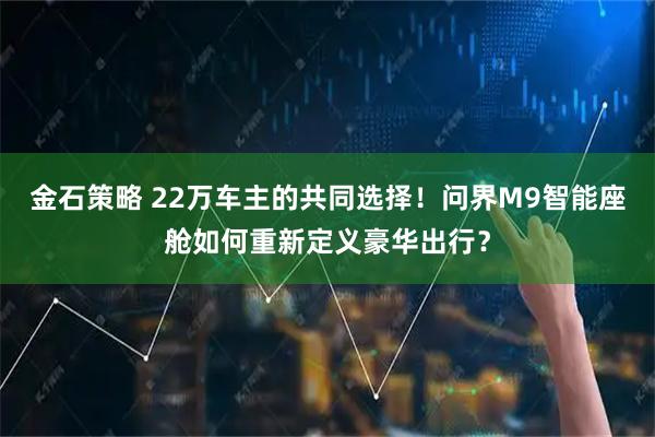 金石策略 22万车主的共同选择！问界M9智能座舱如何重新定义豪华出行？