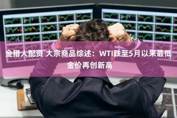 金猎人配资 大宗商品综述：WTI跌至5月以来最低 金价再创新高