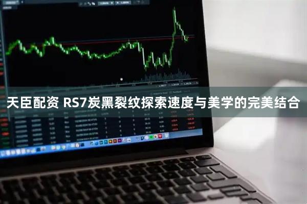 天臣配资 RS7炭黑裂纹探索速度与美学的完美结合