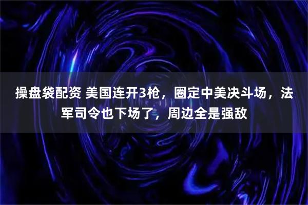 操盘袋配资 美国连开3枪,圈定中美决斗场,法军司令也下场了,周边全是强敌