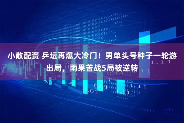 小散配资 乒坛再爆大冷门！男单头号种子一轮游出局，雨果苦战5局被逆转