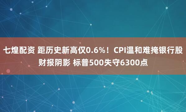 七煌配资 距历史新高仅0.6%!CPI温和难掩银行股财报阴影 标普500失守6300点