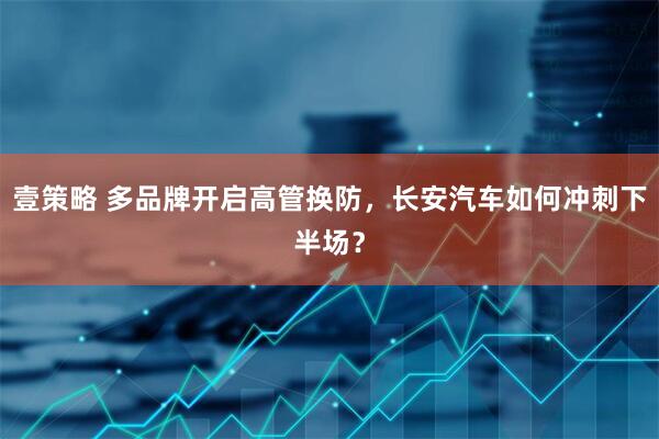 壹策略 多品牌开启高管换防，长安汽车如何冲刺下半场？