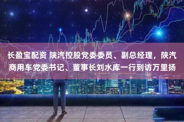 长盈宝配资 陕汽控股党委委员、副总经理,陕汽商用车党委书记、董事长刘水库一行到访万里扬