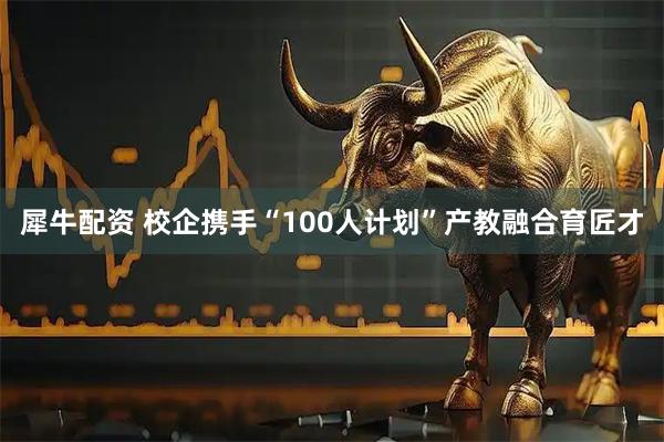 犀牛配资 校企携手“100人计划”产教融合育匠才